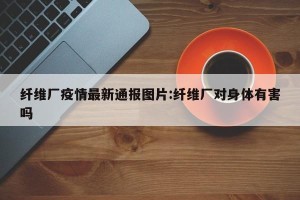 纤维厂疫情最新通报图片:纤维厂对身体有害吗