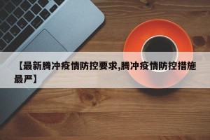 【最新腾冲疫情防控要求,腾冲疫情防控措施最严】