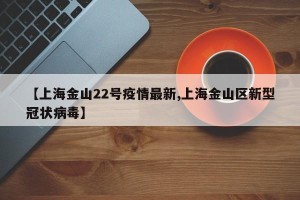 【上海金山22号疫情最新,上海金山区新型冠状病毒】