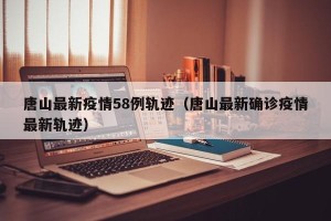 唐山最新疫情58例轨迹（唐山最新确诊疫情最新轨迹）