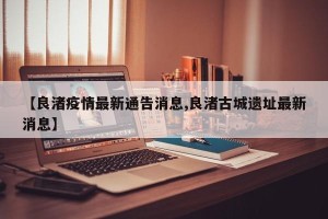 【良渚疫情最新通告消息,良渚古城遗址最新消息】