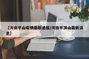 【河南平山疫情最新通报/河南平顶山最新消息】