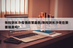衡阳到长沙疫情政策最新/衡阳到长沙现在需要隔离吗?