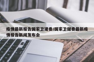 疫情最新报告国家卫建委/国家卫健委最新疫情报告新闻发布会