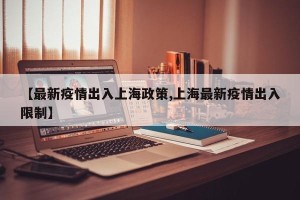 【最新疫情出入上海政策,上海最新疫情出入限制】