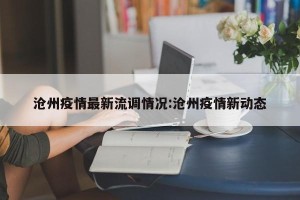 沧州疫情最新流调情况:沧州疫情新动态