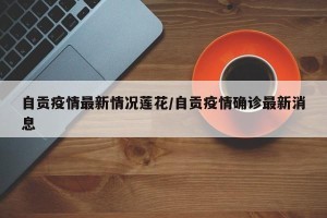 自贡疫情最新情况莲花/自贡疫情确诊最新消息