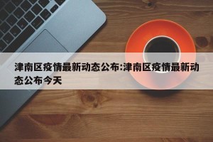 津南区疫情最新动态公布:津南区疫情最新动态公布今天