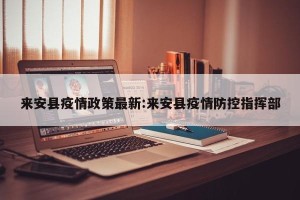 来安县疫情政策最新:来安县疫情防控指挥部