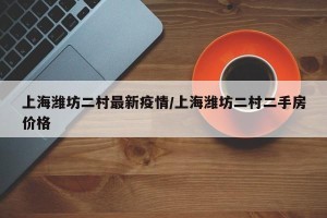 上海潍坊二村最新疫情/上海潍坊二村二手房价格