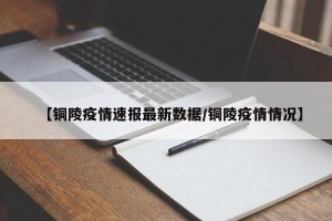 【铜陵疫情速报最新数据/铜陵疫情情况】