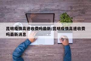 昆明疫情高速收费吗最新/昆明疫情高速收费吗最新消息