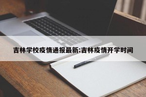 吉林学校疫情通报最新:吉林疫情开学时间