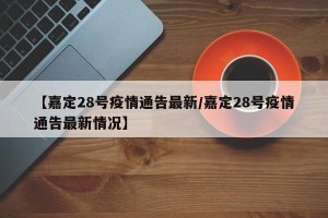 【嘉定28号疫情通告最新/嘉定28号疫情通告最新情况】
