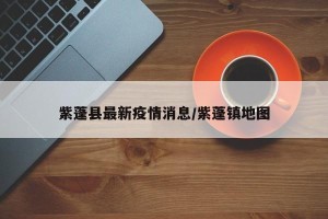 紫蓬县最新疫情消息/紫蓬镇地图