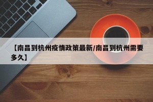 【南昌到杭州疫情政策最新/南昌到杭州需要多久】