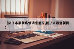 【扬子市最新疫情消息通报,扬子江最近新闻】