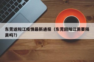 东莞返阳江疫情最新通报（东莞回阳江需要隔离吗?）