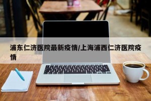 浦东仁济医院最新疫情/上海浦西仁济医院疫情