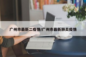 广州市最新二疫情/广州市最新肺炎疫情