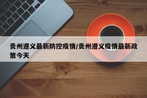 贵州遵义最新防控疫情/贵州遵义疫情最新政策今天