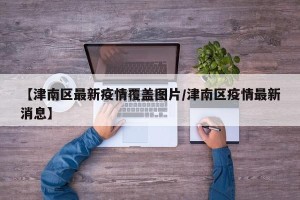 【津南区最新疫情覆盖图片/津南区疫情最新消息】