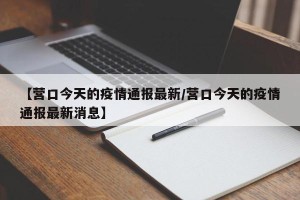 【营口今天的疫情通报最新/营口今天的疫情通报最新消息】