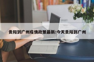 贵阳到广州疫情政策最新:今天贵阳到广州