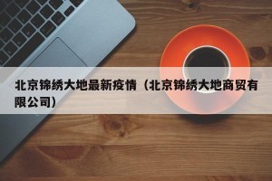 北京锦绣大地最新疫情（北京锦绣大地商贸有限公司）
