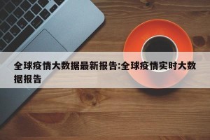 全球疫情大数据最新报告:全球疫情实时大数据报告