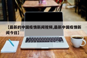 【最新的中国疫情新闻视频,最新中国疫情新闻今日】
