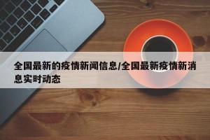 全国最新的疫情新闻信息/全国最新疫情新消息实时动态
