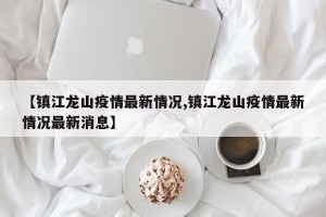 【镇江龙山疫情最新情况,镇江龙山疫情最新情况最新消息】