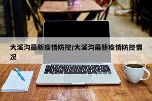 大溪沟最新疫情防控/大溪沟最新疫情防控情况