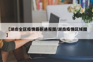 【湖南全区疫情最新通报图/湖南疫情区域图】