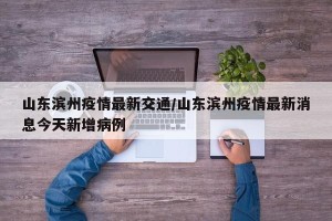 山东滨州疫情最新交通/山东滨州疫情最新消息今天新增病例