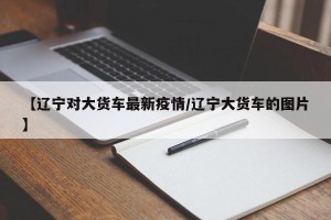 【辽宁对大货车最新疫情/辽宁大货车的图片】