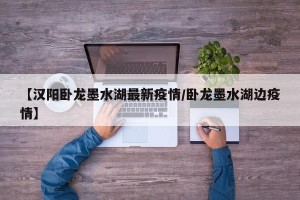 【汉阳卧龙墨水湖最新疫情/卧龙墨水湖边疫情】