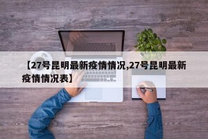 【27号昆明最新疫情情况,27号昆明最新疫情情况表】