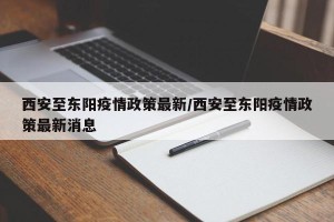 西安至东阳疫情政策最新/西安至东阳疫情政策最新消息