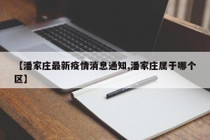 【潘家庄最新疫情消息通知,潘家庄属于哪个区】