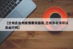 【兰州去台州疫情要求最新,兰州去台湾可以自由行吗】
