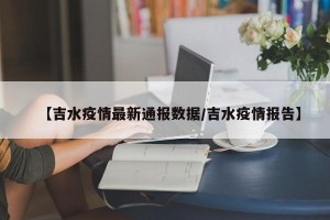 【吉水疫情最新通报数据/吉水疫情报告】