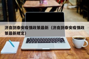 济南到泰安疫情政策最新（济南到泰安疫情政策最新规定）