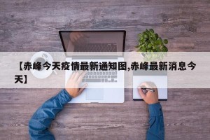 【赤峰今天疫情最新通知图,赤峰最新消息今天】