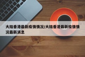 大陆香港最新疫情情况/大陆香港最新疫情情况最新消息