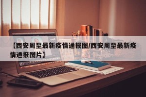 【西安周至最新疫情通报图/西安周至最新疫情通报图片】