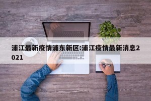 浦江最新疫情浦东新区:浦江疫情最新消息2021