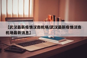 【武汉最新疫情汉南机场/武汉最新疫情汉南机场最新消息】