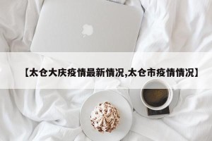 【太仓大庆疫情最新情况,太仓市疫情情况】